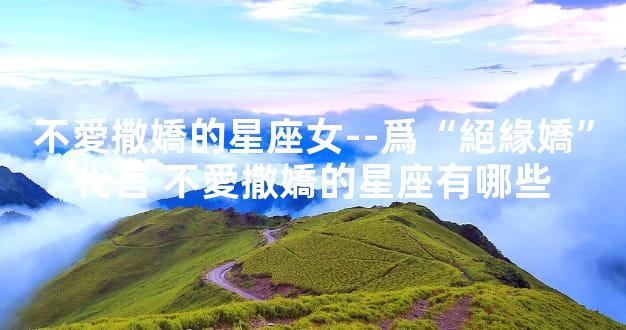 不愛撒嬌的星座女--爲“絕緣嬌”代言 不愛撒嬌的星座有哪些